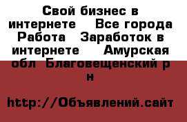 Свой бизнес в интернете. - Все города Работа » Заработок в интернете   . Амурская обл.,Благовещенский р-н